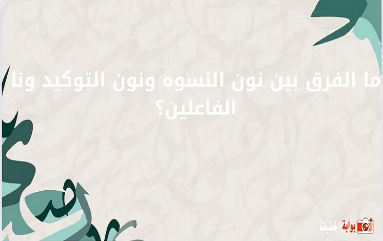 ما الفرق بين نون النسوه ونون التوكيد ونا الفاعلين؟